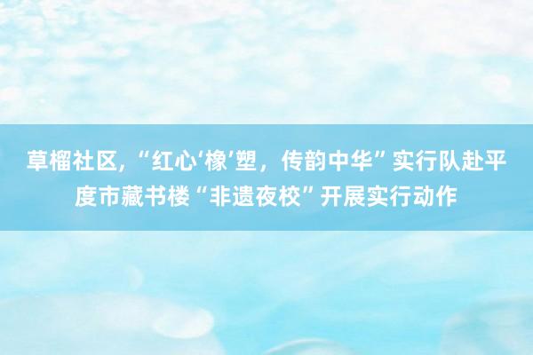 草榴社区， “红心‘橡’塑，传韵中华”实行队赴平度市藏书楼“非遗夜校”开展实行动作