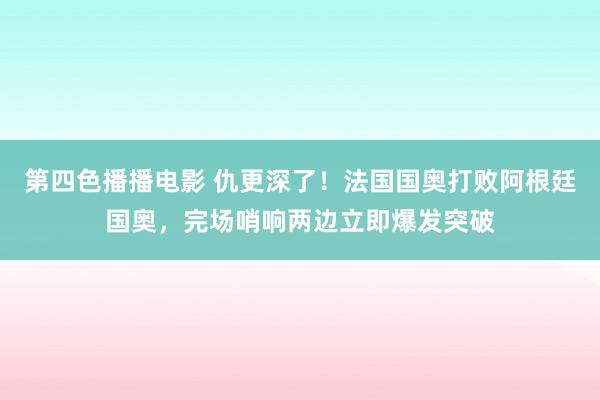 第四色播播电影 仇更深了！法国国奥打败阿根廷国奥，完场哨响两边立即爆发突破