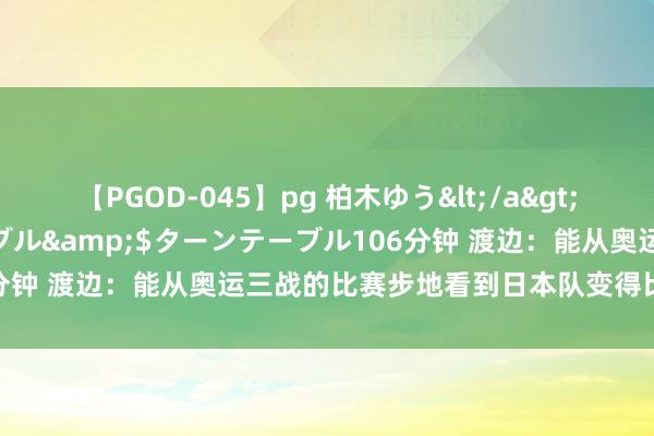【PGOD-045】pg 柏木ゆう</a>2011-09-25ターンテーブル&$ターンテーブル106分钟 渡边：能从奥运三战的比赛步地看到日本队变得比以前更强了