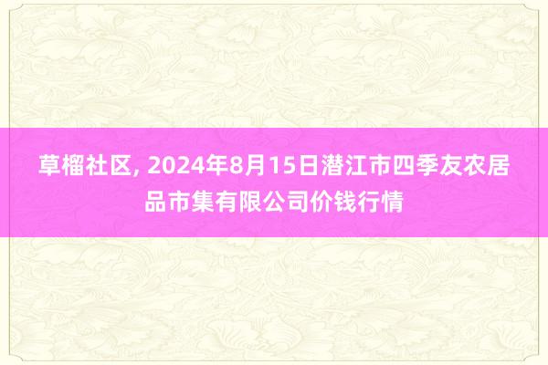 草榴社区, 2024年8月15日潜江市四季友农居品市集有限公司价钱行情