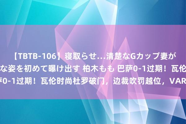 【TBTB-106】寝取らせ…清楚なGカップ妻が背徳感の快楽を知り淫らな姿を初めて曝け出す 柏木もも 巴萨0-1过期！瓦伦时尚杜罗破门，边裁吹罚越位，VAR改判有用