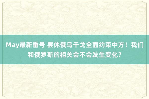 May最新番号 罢休俄乌干戈全面约束中方！我们和俄罗斯的相关会不会发生变化？