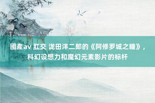 國產av 肛交 泷田洋二郎的《阿修罗城之瞳》，科幻设想力和魔幻元素影片的标杆