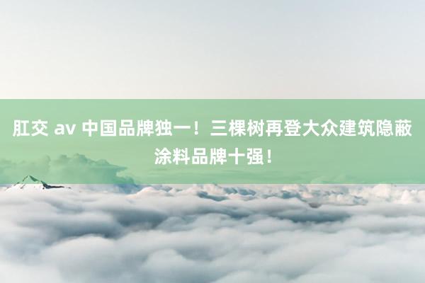 肛交 av 中国品牌独一！三棵树再登大众建筑隐蔽涂料品牌十强！