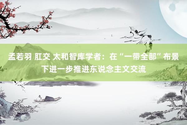 孟若羽 肛交 太和智库学者:在“一带全部”布景下进一步推进东说念主文交流