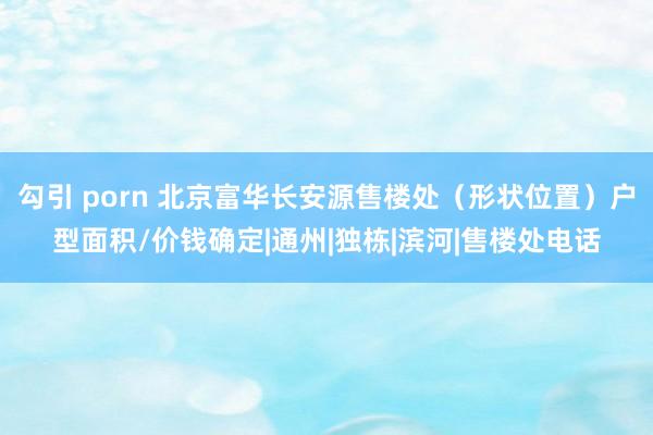勾引 porn 北京富华长安源售楼处（形状位置）户型面积/价钱确定|通州|独栋|滨河|售楼处电话