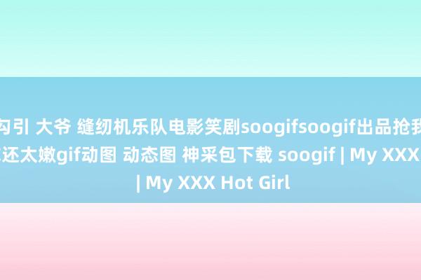 勾引 大爷 缝纫机乐队电影笑剧soogifsoogif出品抢我的buff你还太嫩gif动图 动态图 神采包下载 soogif | My XXX Hot Girl