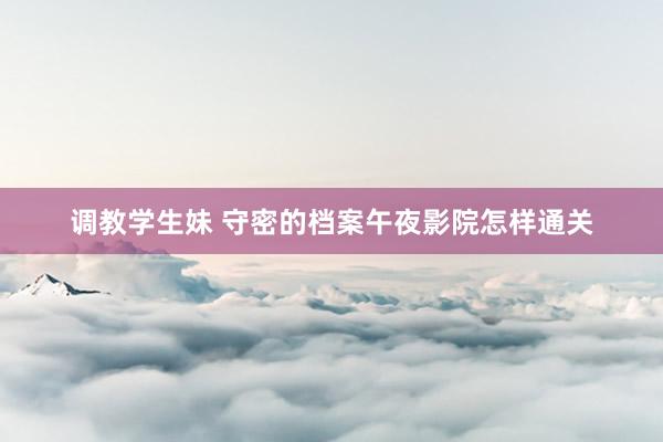调教学生妹 守密的档案午夜影院怎样通关