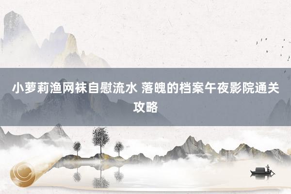 小萝莉渔网袜自慰流水 落魄的档案午夜影院通关攻略