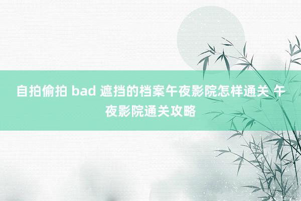 自拍偷拍 bad 遮挡的档案午夜影院怎样通关 午夜影院通关攻略