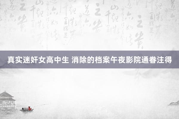 真实迷奸女高中生 消除的档案午夜影院通眷注得