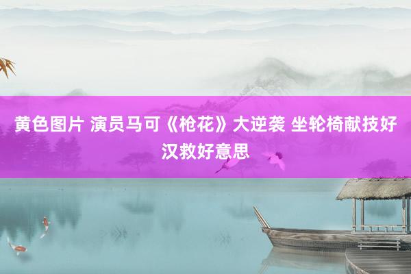 黄色图片 演员马可《枪花》大逆袭 坐轮椅献技好汉救好意思