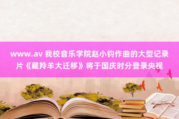 www.av 我校音乐学院赵小钧作曲的大型记录片《藏羚羊大迁移》将于国庆时分登录央视