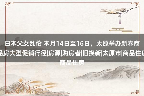 日本父女乱伦 本月14日至16日，太原举办新春商品房大型促销行径|房源|购房者|旧换新|太原市|商品住房