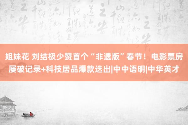 姐妹花 刘结极少赞首个“非遗版”春节！电影票房屡破记录+科技居品爆款迭出|中中语明|中华英才