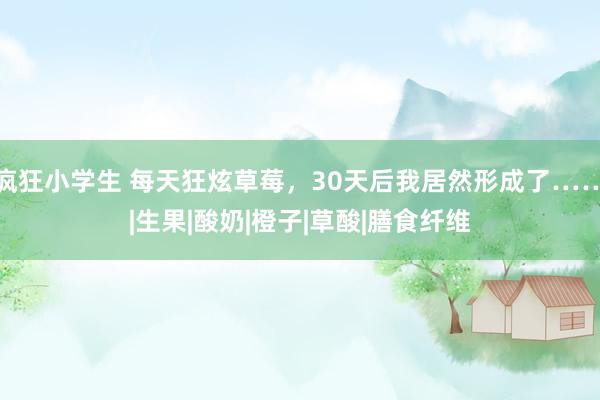疯狂小学生 每天狂炫草莓，30天后我居然形成了……|生果|酸奶|橙子|草酸|膳食纤维