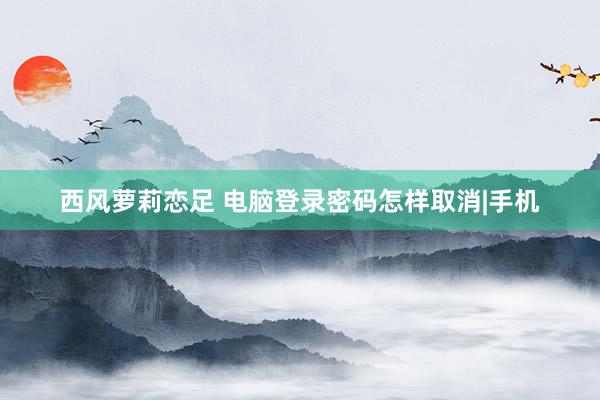 西风萝莉恋足 电脑登录密码怎样取消|手机