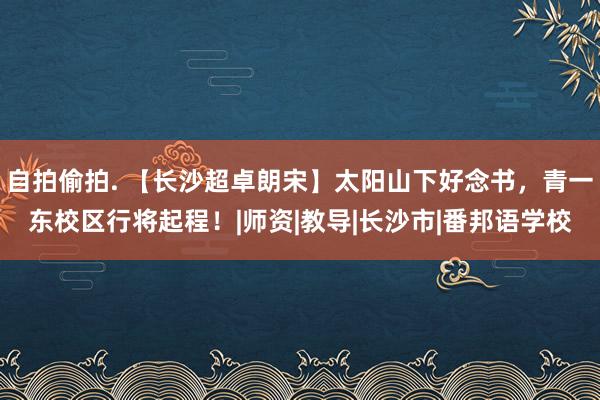 自拍偷拍. 【长沙超卓朗宋】太阳山下好念书，青一东校区行将起程！|师资|教导|长沙市|番邦语学校