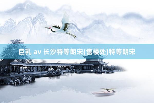 巨乳 av 长沙特等朗宋(售楼处)特等朗宋