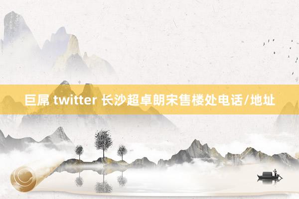 巨屌 twitter 长沙超卓朗宋售楼处电话/地址