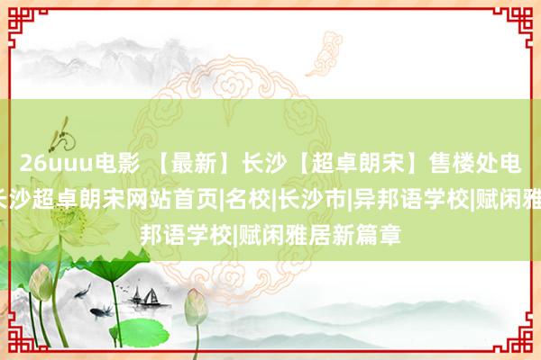 26uuu电影 【最新】长沙【超卓朗宋】售楼处电话|细则|长沙超卓朗宋网站首页|名校|长沙市|异邦语学校|赋闲雅居新篇章