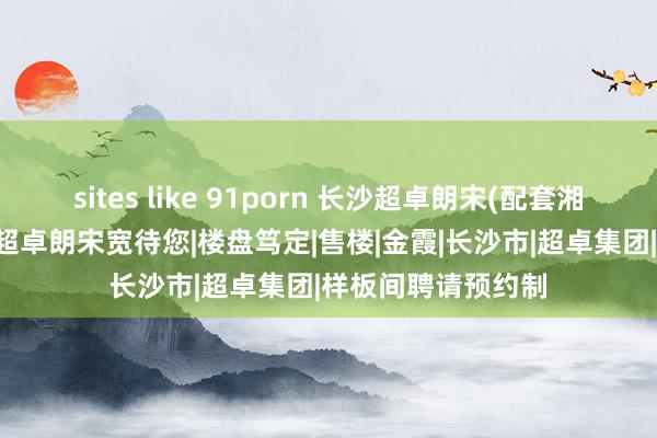 sites like 91porn 长沙超卓朗宋(配套湘一)首页网站|长沙超卓朗宋宽待您|楼盘笃定|售楼|金霞|长沙市|超卓集团|样板间聘请预约制