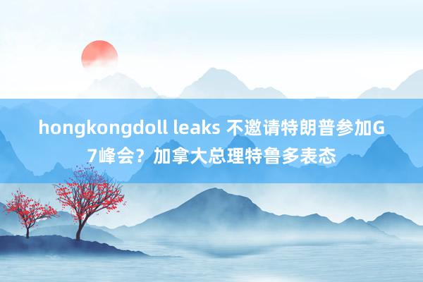 hongkongdoll leaks 不邀请特朗普参加G7峰会？加拿大总理特鲁多表态