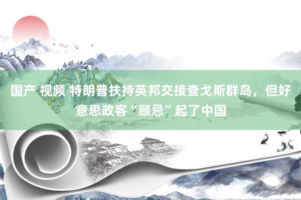 国产 视频 特朗普扶持英邦交接查戈斯群岛，但好意思政客“顾忌”起了中国