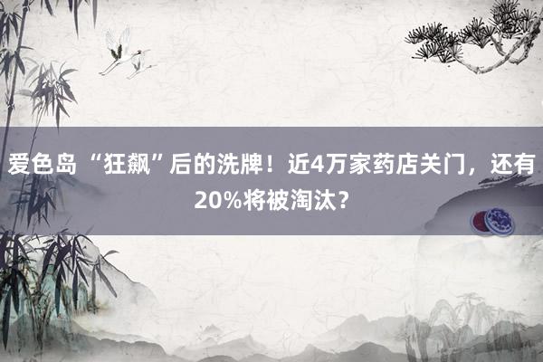 爱色岛 “狂飙”后的洗牌！近4万家药店关门，还有20%将被淘汰？