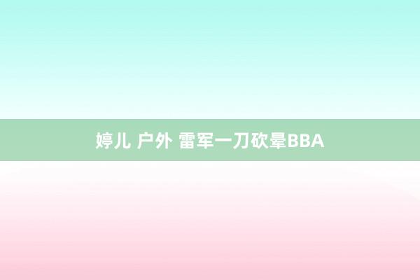 婷儿 户外 雷军一刀砍晕BBA