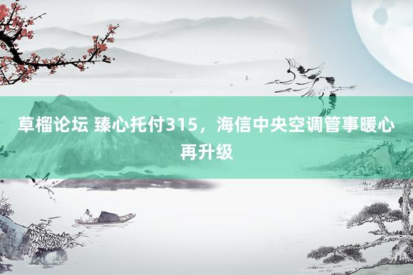 草榴论坛 臻心托付315，海信中央空调管事暖心再升级