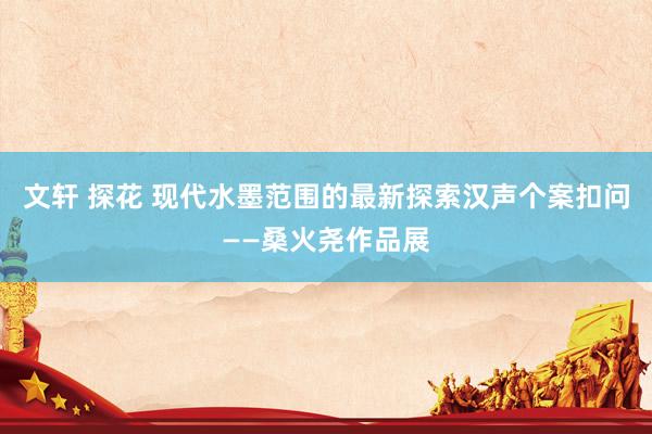 文轩 探花 现代水墨范围的最新探索汉声个案扣问——桑火尧作品展