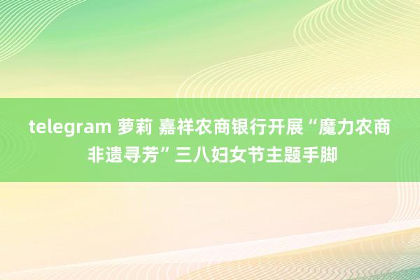 telegram 萝莉 嘉祥农商银行开展“魔力农商 非遗寻芳”三八妇女节主题手脚