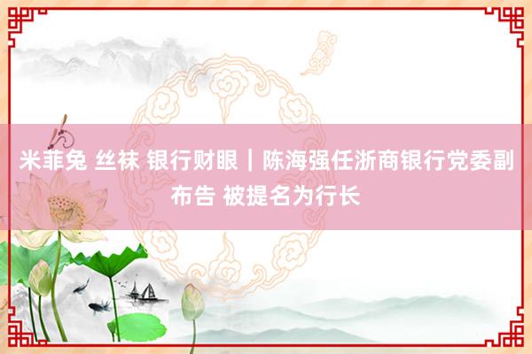 米菲兔 丝袜 银行财眼｜陈海强任浙商银行党委副布告 被提名为行长