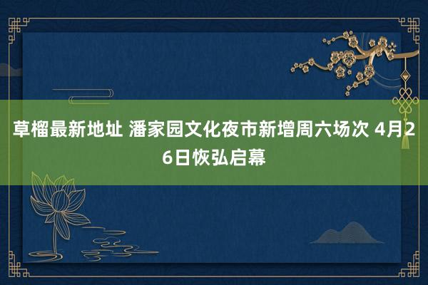草榴最新地址 潘家园文化夜市新增周六场次 4月26日恢弘启幕