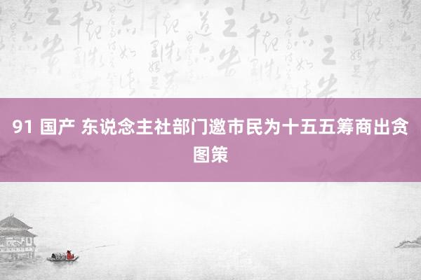 91 国产 东说念主社部门邀市民为十五五筹商出贪图策