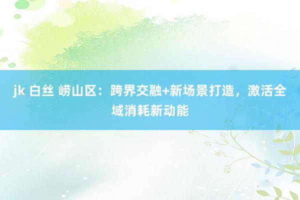 jk 白丝 崂山区：跨界交融+新场景打造，激活全域消耗新动能