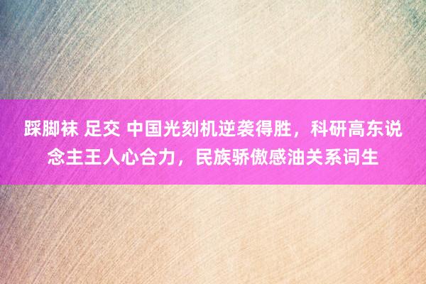 踩脚袜 足交 中国光刻机逆袭得胜，科研高东说念主王人心合力，民族骄傲感油关系词生