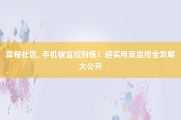 草榴社区， 手机被监控别慌！超实用反监控全攻略大公开