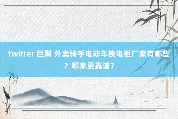 twitter 巨臀 外卖骑手电动车换电柜厂家有哪些？哪家更靠谱？