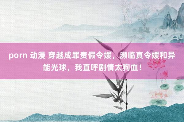 porn 动漫 穿越成罪责假令嫒，濒临真令嫒和异能光球，我直呼剧情太狗血！