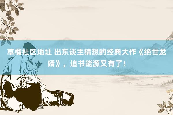 草榴社区地址 出东谈主猜想的经典大作《绝世龙婿》，追书能源又有了！