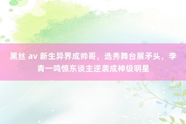 黑丝 av 新生异界成帅哥，选秀舞台展矛头，李青一鸣惊东谈主逆袭成神级明星