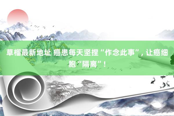 草榴最新地址 癌患每天坚捏“作念此事”， 让癌细胞“隔离”!