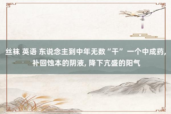 丝袜 英语 东说念主到中年无数“干” 一个中成药， 补回蚀本的阴液， 降下亢盛的阳气