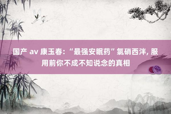 国产 av 康玉春: “最强安眠药”氯硝西泮， 服用前你不成不知说念的真相