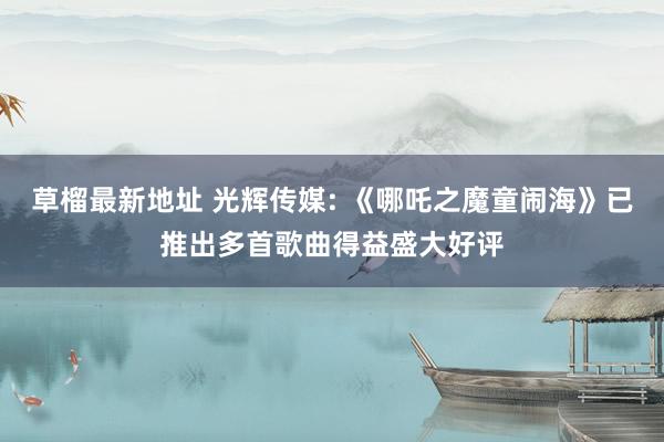 草榴最新地址 光辉传媒: 《哪吒之魔童闹海》已推出多首歌曲得益盛大好评