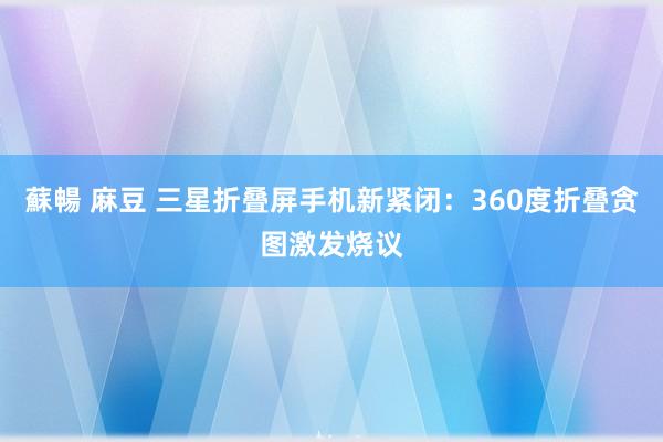 蘇暢 麻豆 三星折叠屏手机新紧闭：360度折叠贪图激发烧议