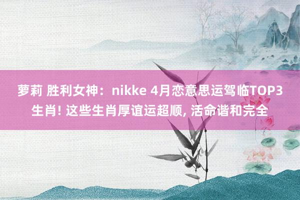 萝莉 胜利女神：nikke 4月恋意思运驾临TOP3生肖! 这些生肖厚谊运超顺， 活命谐和完全