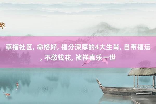 草榴社区， 命格好， 福分深厚的4大生肖， 自带福运， 不愁钱花， 祯祥喜乐一世